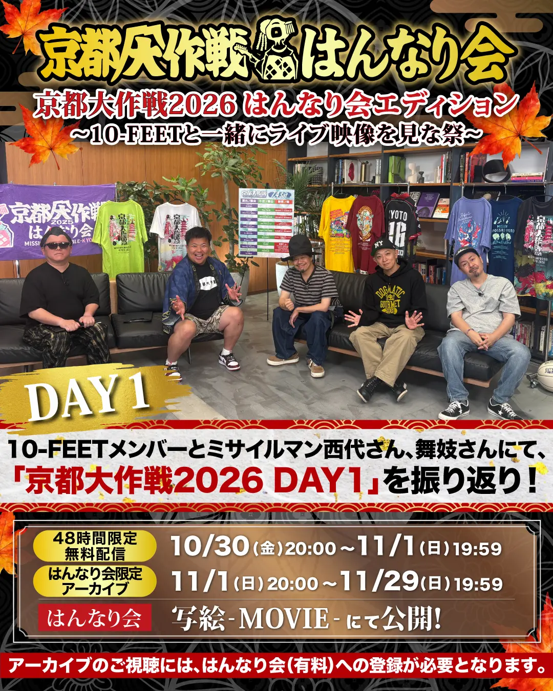 京都大作戦 はんなり会「京都大作戦2026 はんなり会エディション 〜10-FEETと一緒にライブ映像を見な祭〜 DAY1」。10-FEETメンバーとミサイルマン西代さん、舞妓さんにて「京都大作戦2026 DAY1」を振り返り！【48時間限定 無料配信】10/30(金)20:00〜11/1(日)19:59、【はんなり会限定 アーカイブ】11/1(日)20:00〜11/29(日)19:59、はんなり会 写絵-MOVIE- にて公開。アーカイブのご視聴には、はんなり会(有料)への登録が必要となります。