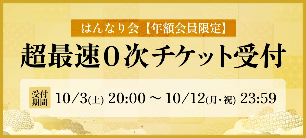 はんなり会【年額会員限定】 超最速0次チケット受付 受付期間 10/3(土) 20:00 〜 10/12(月・祝) 23:59 ※はんなり会年額会員限定の受付となります※エントリー抽選方式※受付券種：通常札・家族札・童札（わらべふだ）